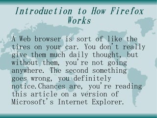 Introduction to How Firefox
           Works
A Web browser is sort of like the
tires on your car. You don't really
give them much daily thought, but
without them, you're not going
anywhere. The second something
goes wrong, you definitely
notice.Chances are, you're reading
this article on a version of
Microsoft's Internet Explorer.
 