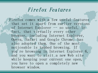 Firefox Features
Firefox comes with a few useful features
 that set it apart from earlier versions
 of Internet Explorer -- so useful, in
 fact, that virtually every other
 browser, including Internet Explorer,
 Opera, Safari and Google Chrome, has
 also adopted them. One of the most
 noticeable is tabbed browsing. If
 you're browsing in Internet Explorer 6,
 and you want to visit a new Web site
 while keeping your current one open,
 you have to open a completely new
 browser window.
 