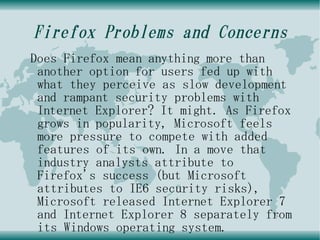 Firefox Problems and Concerns
Does Firefox mean anything more than
 another option for users fed up with
 what they perceive as slow development
 and rampant security problems with
 Internet Explorer? It might. As Firefox
 grows in popularity, Microsoft feels
 more pressure to compete with added
 features of its own. In a move that
 industry analysts attribute to
 Firefox's success (but Microsoft
 attributes to IE6 security risks),
 Microsoft released Internet Explorer 7
 and Internet Explorer 8 separately from
 its Windows operating system.
 