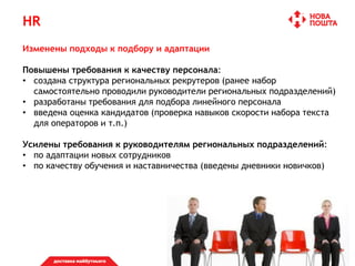 HR
Изменены подходы к подбору и адаптации
Повышены требования к качеству персонала:
• создана структура региональных рекрутеров (ранее набор
самостоятельно проводили руководители региональных подразделений)
• разработаны требования для подбора линейного персонала
• введена оценка кандидатов (проверка навыков скорости набора текста
для операторов и т.п.)
Усилены требования к руководителям региональных подразделений:
• по адаптации новых сотрудников
• по качеству обучения и наставничества (введены дневники новичков)
 