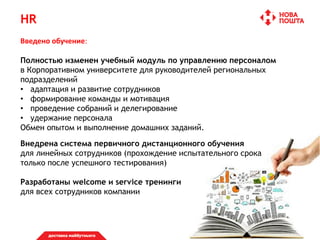 HR
Введено обучение:
Полностью изменен учебный модуль по управлению персоналом
в Корпоративном университете для руководителей региональных
подразделений
• адаптация и развитие сотрудников
• формирование команды и мотивация
• проведение собраний и делегирование
• удержание персонала
Обмен опытом и выполнение домашних заданий.
Внедрена система первичного дистанционного обучения
для линейных сотрудников (прохождение испытательного срока
только после успешного тестирования)
Разработаны welcome и service тренинги
для всех сотрудников компании
 