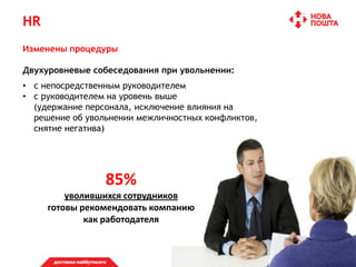 HR
Изменены процедуры
Двухуровневые собеседования при увольнении:
• с непосредственным руководителем
• с руководителем на уровень выше
(удержание персонала, исключение влияния на
решение об увольнении межличностных конфликтов,
снятие негатива)
85%
уволившихся сотрудников
готовы рекомендовать компанию
как работодателя
 