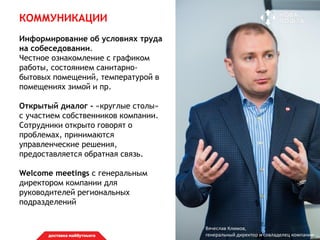КОММУНИКАЦИИ
Информирование об условиях труда
на собеседовании.
Честное ознакомление с графиком
работы, состоянием санитарно-
бытовых помещений, температурой в
помещениях зимой и пр.
Открытый диалог - «круглые столы»
с участием собственников компании.
Cотрудники открыто говорят о
проблемах, принимаются
управленческие решения,
предоставляется обратная связь.
Welcome meetings с генеральным
директором компании для
руководителей региональных
подразделений
Вячеслав Климов,
генеральный директор и совладелец компании
 