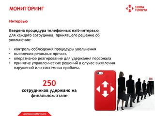 МОНИТОРИНГ
Интервью
Введена процедура телефонных exit-интервью
для каждого сотрудника, принявшего решение об
увольнении:
• контроль соблюдения процедуры увольнения
• выявления реальных причин.
• оперативное реагирование для удержания персонала
• принятие управленческих решений в случае выявления
нарушений или системных проблем.
250
сотрудников удержано на
финальном этапе
 