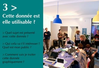 16
3 >
Cette donnée est
elle utilisable ?
> Quel sujet est présenté
avec cette donnée ?
> Qui cela va t'il intéresser ?
Quel est mon public ?
> Comment vais je traiter
cette donnée
graphiquement ?
 