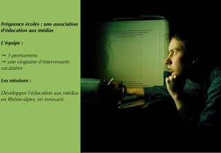 Fréquence écoles : une association
d'éducation aux médias
L'équipe :
→ 3 permanents
→ une vingtaine d'intervenants
vacataires
Les missions : 
Développer l'éducation aux médias
en Rhône-alpes, en innovant.
 