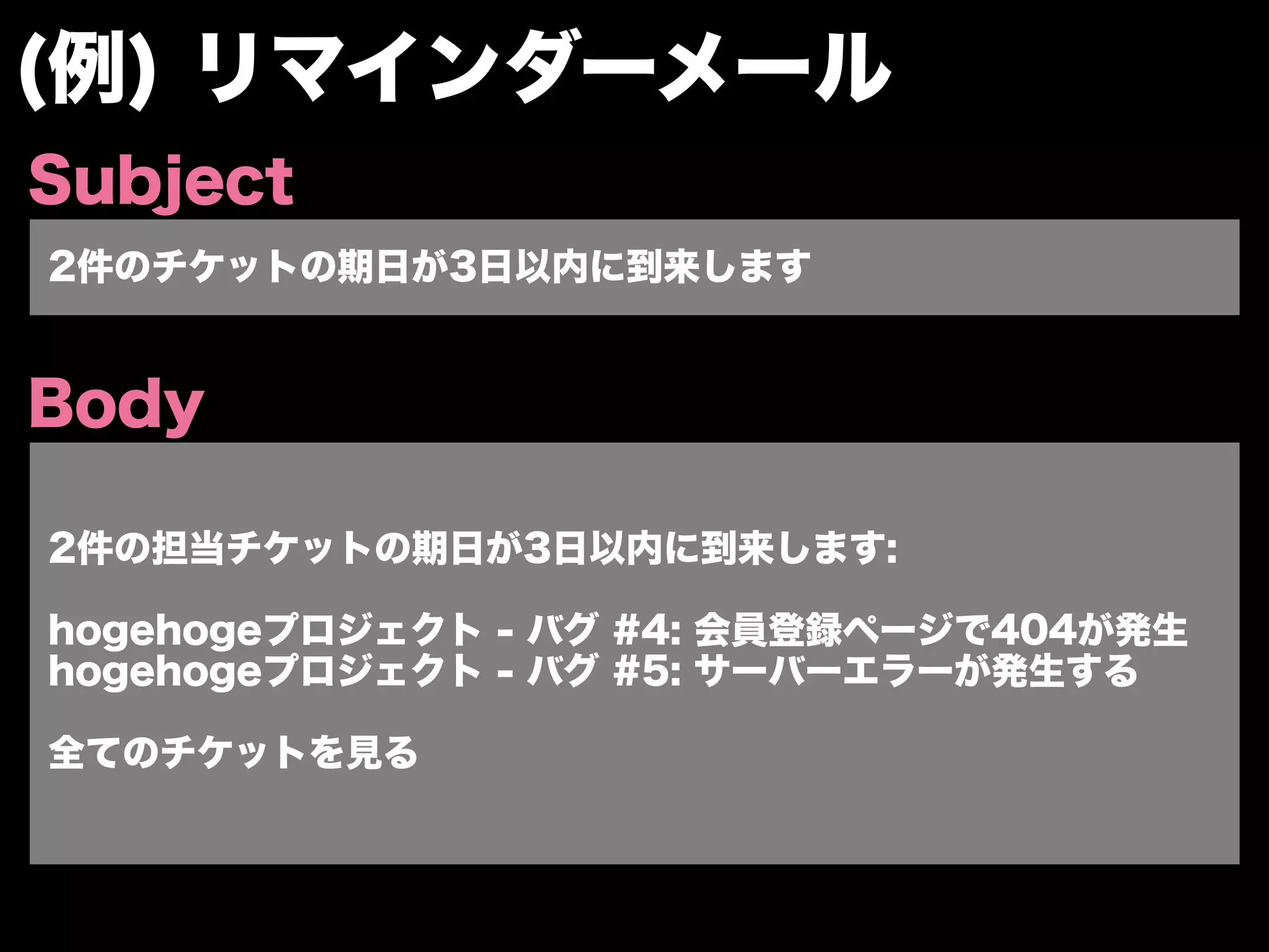 (例) リマインダーメール
Subject
2件のチケットの期日が3日以内に到来します


Body

2件の担当チケットの期日が3日以内に到来します:

hogehogeプロジェクト - バグ #4: 会員登録ページで404が発生
hogehogeプロジェクト - バグ #5: サーバーエラーが発生する

全てのチケットを見る
 
