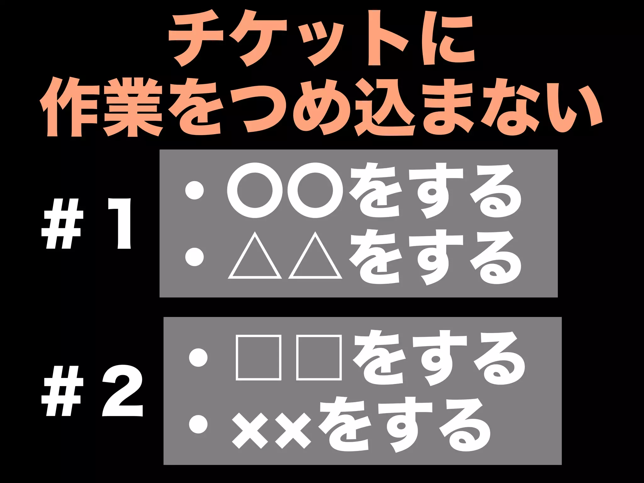 チケットに
作業をつめ込まない
   ・〇〇をする
＃１
   ・△△をする
   ・□□をする
＃２
   ・ をする
 