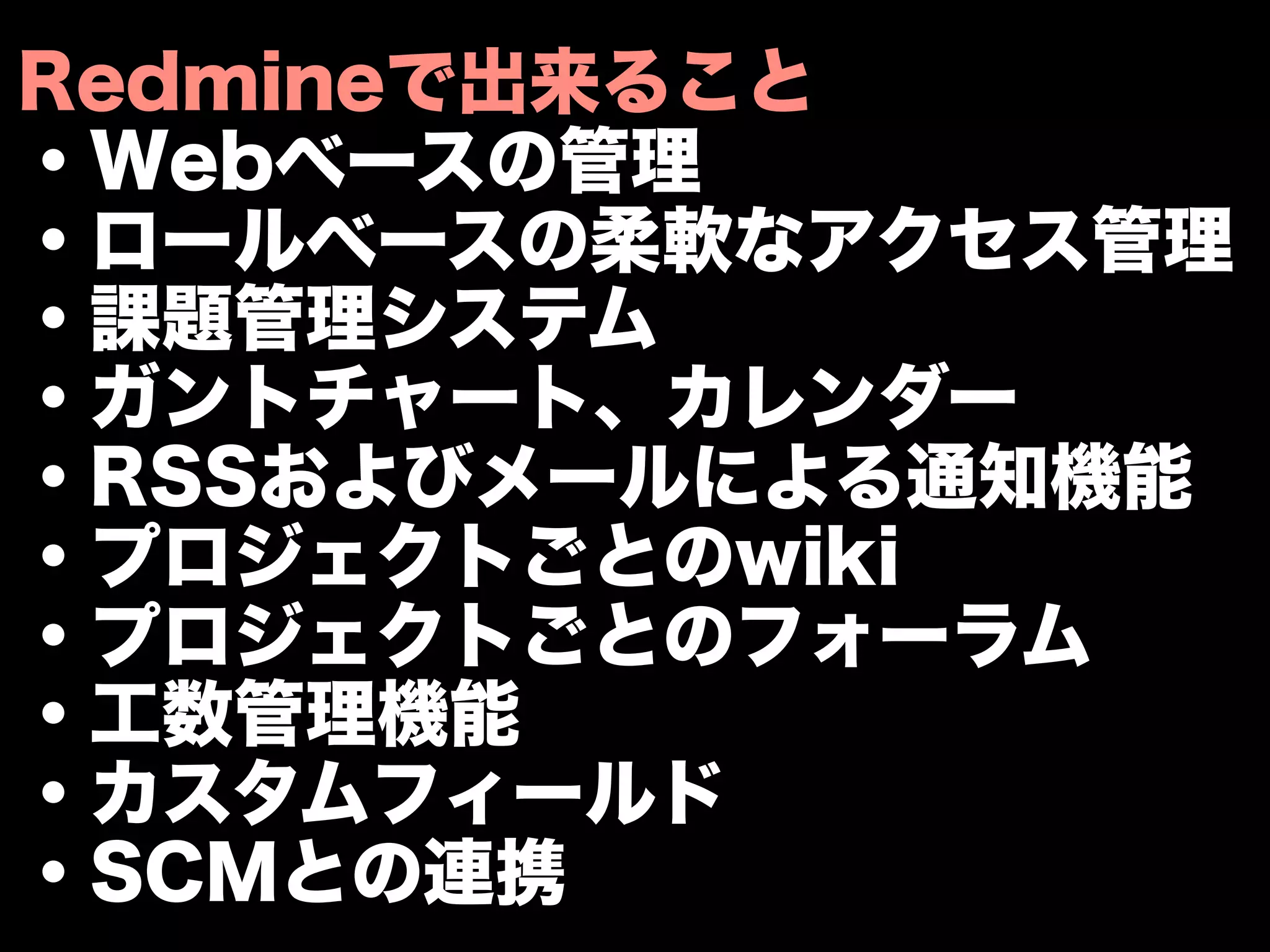 Redmineで出来ること
・Webベースの管理
・ロールベースの柔軟なアクセス管理
・課題管理システム
・ガントチャート、カレンダー
・RSSおよびメールによる通知機能
・プロジェクトごとのwiki
・プロジェクトごとのフォーラム
・工数管理機能
・カスタムフィールド
・SCMとの連携
 