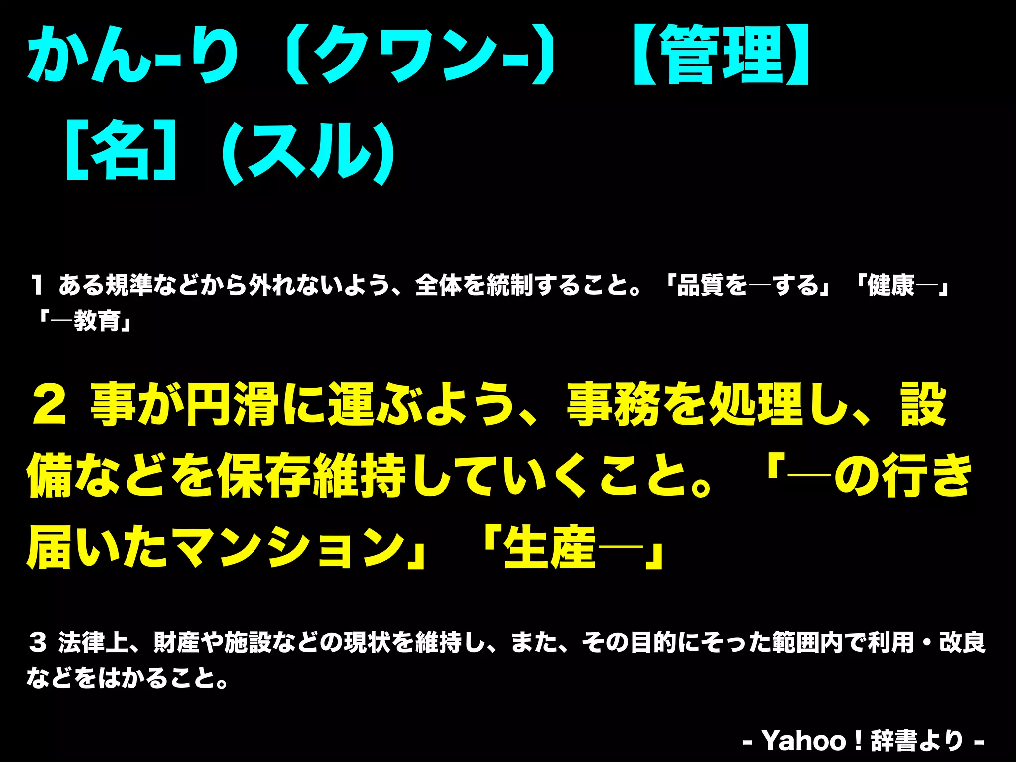 かん-り〔クワン-〕【管理】
［名］(スル)
１ ある規準などから外れないよう、全体を統制すること。「品質を―する」「健康―」
「―教育」


２ 事が円滑に運ぶよう、事務を処理し、設
備などを保存維持していくこと。「―の行き
届いたマンション」「生産―」
３ 法律上、財産や施設などの現状を維持し、また、その目的にそった範囲内で利用・改良
などをはかること。

                              - Yahoo！辞書より -
 