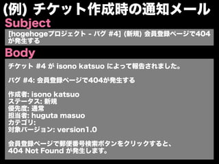 (例) チケット作成時の通知メール
Subject
[hogehogeプロジェクト - バグ #4] (新規) 会員登録ページで404
が発生する

Body
チケット #4 が isono katsuo によって報告されました。

バグ #4: 会員登録ページで404が発生する

作成者: isono katsuo
ステータス: 新規
優先度: 通常
担当者: huguta masuo
カテゴリ:
対象バージョン: version1.0

会員登録ページで郵便番号検索ボタンをクリックすると、
404 Not Found が発生します。
 