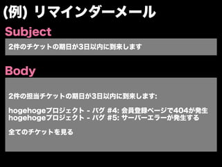 (例) リマインダーメール
Subject
2件のチケットの期日が3日以内に到来します


Body

2件の担当チケットの期日が3日以内に到来します:

hogehogeプロジェクト - バグ #4: 会員登録ページで404が発生
hogehogeプロジェクト - バグ #5: サーバーエラーが発生する

全てのチケットを見る
 