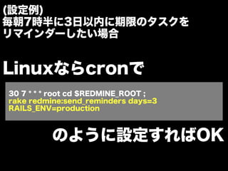 (設定例)
毎朝7時半に3日以内に期限のタスクを
リマインダーしたい場合


Linuxならcronで
30 7 * * * root cd $REDMINE_ROOT ;
rake redmine:send_reminders days=3
RAILS_ENV=production



         のように設定すればOK
 