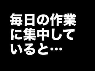 毎日の作業
に集中して
いると…
 