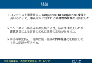結論論
12/12⽇日本⾳音響学会 春季研究発表会 2017/3/15
Ø コンテキスト事後確率率率に Sequence-‐‑‒to-‐‑‒Sequence  変換を
⽤用いることで，事後確率率率に含まれる話者性の変換を可能にした．
Ø コ...