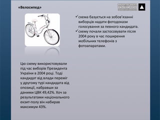 схема базується на зобов’язанні виборців надати фотодокази голосування за певного кандидата. схему почали застосовувати після 2004 року в час поширення мобільних телефонів з фотоапаратами. « Велосипед » Цю схему використовували під час виборів Президента України в 2004 році. Тоді кандидат від влади переміг у другому турі кандидата від опозиції, набравши за даними ЦВК 49,42%. Хоч за результатами національного екзит-полу він набирав максимум 43%. 