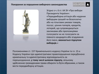 Згідно з ч. 6 ст. 64 ЗУ «Про вибори Президента України»: «Передвиборна агітація або надання виборцям грошей чи безоплатно або на пільгових умовах товарів, послуг, цінних паперів, кредитів, лотерей, що супроводжується закликами або пропозиціями голосувати чи не голосувати за певного кандидата або згадування його імені,  вважається підкупом виборців .» Положеннями ст. 157 Кримінального кодексу України та гл. 15-а Кодексу України про адміністративні правопорушення передбачено кримінальну та адміністративну відповідальність за перешкоджання,  у тому числі шляхом підкупу , вільному здійсненню громадянами права обирати та бути обраними, а також вести передвиборну агітацію.  Покарання за порушення виборчого законодавства 