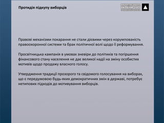 Правові механізми покарання не стали дієвими через корумпованість правоохоронної системи та брак політичної волі щодо її реформування.  Просвітницька кампанія в умовах зневіри до політиків та погіршення фінансового стану населення не дає великої надії на зміну особистих мотивів щодо продажу власного голосу. Утвердження традиції прозорого та свідомого голосування на виборах, що є передумовою будь-яких демократичних змін в державі, потребує нетипових підходів до мотивування виборців. Протидія підкупу виборців 