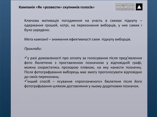Ключова мотивація погодження на участь в схемах підкупу – одержання грошей, котрі, на переконання виборців, у них самих і було украдено.  Мета кампанії – зниження ефективності схем  підкупу виборців. Приклади: у разі домовленості про оплату за голосування після пред ’ явлення фото бюлетеню з проставленою позначкою у відповідній графі, можна скористатись прозорою плівкою, на яку нанести позначку. Після фотографування виборець має змогу проголосувати відповідно до своїх переконань; інший спосіб – п сування «проплаченого» бюлетеня після його фотографування шляхом доставляння у ньому додаткових позначок. Кампанія  « Як  « розвести »  скупників голосів » 