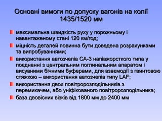 Основні вимоги по допуску вагонів на колії  1435/1520 мм максимальна швидк ість руху у порожньому і навантаженому стані 120 км/год; міцність деталей повинна бути доведена розрахунками та випробуваннями; використання автозчепів СА-3 напівжорсткого типа у поєднанні з центральним поглинальним апаратом і висувними бічними буферами, для взаємодії з гвинтовою стяжкою – використання автозчепів типу  LAF; використання двох повітророзподільників з перемикачем, або уніфікованого повітророзподільника; база двовісних візків від 1800 мм до 2400 мм 