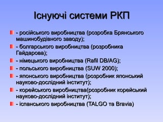 Існуючі системи РКП - російського виробництва (розробка Брянського машинобудівного заводу); - болгарського виробництва (розробника Гайдарова); - німецького виробництва ( Rafil DB / AG ); - польського виробництва ( SUW  2000) ; - японського виробництва (розробник японський науково-дослідний інститут); - корейського виробництва(розробник корейський науково-дослідний інститут); - іспанського виробництва ( TALGO  та  Bravia ) 