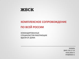 КОМПЛЕКСНОЕ СОПРОВОЖДЕНИЕ 
КОМАНДИРОВАННЫХ 
СПЕЦИАЛИСТОВ РАБОТАЮЩИХ 
ВДАЛИ ОТ ДОМА 
ПО ВСЕЙ РОССИИ 
КАЗАНЬ 
(843) 210 17 15 
www.zbsk.ru 
info@zbsk.ru  