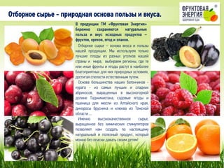 В продукции ТМ «Фруктовая Энергия»
бережно сохраняются натуральные
польза и вкус исходных продуктов –
фруктов, орехов, ягод и злаков.
Отборное сырье – основа вкуса и пользы
нашей продукции. Мы используем только
лучшие плоды из разных уголков нашей
страны и мира, выбираем регионы, где те
или иные фрукты и ягоды растут в наиболее
благоприятных для них природных условиях,
достигая спелости естественным путем.
Основа большинства наших батончиков -
курага - из самых лучших и сладких
абрикосов, выращенных в высокогорной
долине Таджикистана, садовые ягоды и
пшеница для мюсли из Алтайского края,
дикоросы брусника и клюква из Томской
области….
Именно высококачественное сырье,
выращенное без химических стимуляторов
позволяет нам создать по настоящему
натуральный и полезный продукт, который
можно без опаски давать своим детям!
Отборное сырье - природная основа пользы и вкуса.
 
