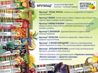 Фрутилад® ТОЛЬКО ФРУКТЫ готовится из сухофруктов и не содержит
подсластителей.
Фрутилад® ЯБЛОКО состоит только из яблок. Сладость, вкус и польза этого
чудесного фрукта порадует детей и взрослых.
Фрутилад® КЛЮКВА И МАЛИНА готовится со свежемороженой ягодой
малины и клюквы. Изюм и яблоки дополняют оригинальное и яркое
вкусовое сочетание.
Фрутилад® С ОБЛЕПИХОЙ - фруктовый батончик из кураги с соком
облепихи сибирской.
Фрутилад® ЧЕРНОСЛИВ готовится из чернослива, изюма и яблок, не
содержит подсластителей.
Фрутилад® С ЧЕРНОЙ СМОРОДИНОЙ готовится со свежемороженой
черной смородиной (не менее 17%), золотистым изюмом и кубиками яблок.
Фрутилад® АПЕЛЬСИН И БРУСНИКА сочетает ягоды свежемороженой
брусники с кусочками сочного апельсина.
ФРУТИЛАД®
Любители побаловать себя шоколадом оценят «Чернослив в шоколаде»,
«Вишню в шоколаде» и «Джунгли в шоколаде»
(с цукатами ананаса и кокосовой стружкой).
Натуральный фруктовый
батончик – полезный перекус!
 