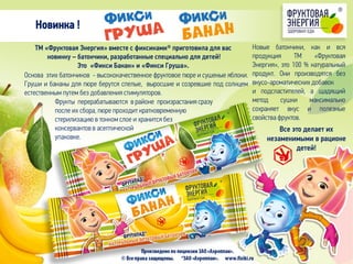Новинка !
Новые батончики, как и вся
продукция ТМ «Фруктовая
Энергия», это 100 % натуральный
продукт. Они производятся без
вкусо-ароматических добавок
и подсластителей, а щадящий
метод сушки максимально
сохраняет вкус и полезные
свойства фруктов.
Основа этих батончиков - высококачественное фруктовое пюре и сушеные яблоки.
Груши и бананы для пюре берутся спелые, выросшие и созревшие под солнцем
естественным путем без добавления стимуляторов.
ТМ «Фруктовая Энергия» вместе с фиксиками® приготовила для вас
новинку – батончики, разработанные специально для детей!
Это «Фикси Банан» и «Фикси Груша».
Фрукты перерабатываются в районе произрастания сразу
после их сбора, пюре проходит кратковременную
стерилизацию в тонком слое и хранится без
консервантов в асептической
упаковке.
Все это делает их
незаменимыми в рационе
детей!
 