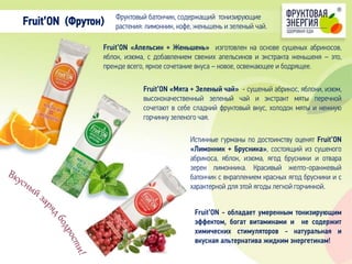 Fruit’ON «Апельсин + Женьшень» изготовлен на основе сушеных абрикосов,
яблок, изюма, с добавлением свежих апельсинов и экстракта женьшеня – это,
прежде всего, яркое сочетание вкуса – новое, освежающее и бодрящее.
Фруктовый батончик, содержащий тонизирующие
растения: лимонник, кофе, женьшень и зеленый чай.Fruit’ON (Фрутон)
Fruit’ON «Мята + Зеленый чай» - сушеный абрикос, яблоки, изюм,
высококачественный зеленый чай и экстракт мяты перечной
сочетают в себе сладкий фруктовый вкус, холодок мяты и нежную
горчинку зеленого чая.
Истинные гурманы по достоинству оценят Fruit’ON
«Лимонник + Брусника», состоящий из сушеного
абрикоса, яблок, изюма, ягод брусники и отвара
зерен лимонника. Красивый желто-оранжевый
батончик с вкраплением красных ягод брусники и с
характерной для этой ягоды легкой горчинкой.
Fruit’ON - обладает умеренным тонизирующим
эффектом, богат витаминами и не содержит
химических cтимуляторов - натуральная и
вкусная альтернатива жидким энергетикам!
 
