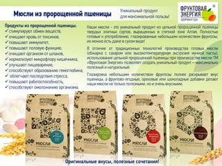 Наши мюсли - это уникальный продукт из цельной пророщенной пшеницы
твердых элитных сортов, выращенных в степной зоне Алтая. Полностью
готовые к употреблению, глазированные небольшим количеством фруктозы,
их можно есть даже в сухом виде!
В отличие от традиционных технологий производства готовых мюсли
(обжарка с сахаром или высокотемпературная экструзия мучной пасты),
использование цельной пророщенной пшеницы при производстве мюсли ТМ
«Фруктовая Энергия» позволяет создать уникальный продукт – максимально
полезный и натуральный.
Глазировка небольшим количеством фруктозы полнее раскрывает вкус
пшеницы, а фруктово-ягодные, ореховые или шоколадные добавки делают
наши мюсли не только полезными, но и очень вкусными.
Продукты из пророщенной пшеницы:
стимулируют обмен веществ,
очищают кровь от токсинов,
повышают иммунитет,
повышают половую функцию,
очищают организм от шлаков,
нормализуют микрофлору кишечника,
улучшают пищеварение,
способствуют образованию гемоглобина,
 облегчают последствия стресса,
повышают работоспособность,
способствуют омоложению организма.
Мюсли из пророщенной пшеницы
Оригинальные вкусы, полезные сочетания!
Уникальный продукт
для максимальной пользы!
 