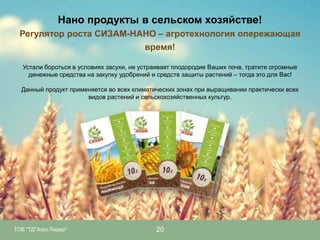 Нано продукты в сельском хозяйстве!
Регулятор роста СИЗАМ-НАНО – агротехнология опережающая
время!
Устали бороться в условиях засухи, не устраивает плодородие Ваших почв, тратите огромные
денежные средства на закупку удобрений и средств защиты растений – тогда это для Вас!
Данный продукт применяется во всех климатических зонах при выращивании практически всех
видов растений и сельскохозяйственных культур.

ТОВ "ТД"Агро Лидер"

20

 