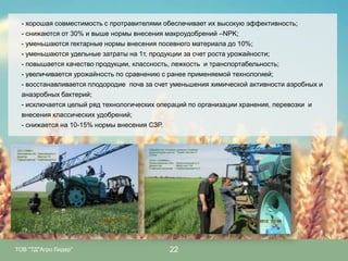 - хорошая совместимость с протравителями обеспечивает их высокую эффективность;
- снижаются от 30% и выше нормы внесения макроудобрений –NPK;
- уменьшаются гектарные нормы внесения посевного материала до 10%;
- уменьшаются удельные затраты на 1т. продукции за счет роста урожайности;
- повышается качество продукции, классность, лежкость и транспортабельность;
- увеличивается урожайность по сравнению с ранее применяемой технологией;
- восстанавливается плодородие почв за счет уменьшения химической активности аэробных и
анаэробных бактерий;
- исключается целый ряд технологических операций по организации хранения, перевозки и
внесения классических удобрений;
- снижается на 10-15% нормы внесения СЗР.

ТОВ "ТД"Агро Лидер"

22

 