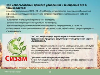 При использовании данного удобрения и внедрения его в
производство:
специалистами компании ООО «ТД «Агро Лидер» осуществляется всесторонняя бесплатная
информационная поддержка клиентов по вопросам подготовки и использования рабочего
раствора.
- высылаются инструкции по применению препарата;
- дополнительно проводятся консультации по телефону;
- возможен выезд агронома компании непосредственно на предприятие, а так же на
промежуточные этапы фенологического обследования полей, обработанных регулятором роста
«СИЗАМ-НАНО»
ООО «ТД «Агро Лидер» гарантирует высокое качество
предлагаемой продукции регулятор роста под торговой маркой
«СИЗАМ-НАНО»
Препарат прошел испытания в научно-исследовательских институтах
НААН Украины, и уже успешно применяется на производственных
площадях средних и крупных товаропроизводителей
сельскохозяйственной продукции, как в Украине.
Сроки поставки продукции (по Украине):
1-3 дня любой удобной для Вас курьерской службой доставки после
100% оплаты счета.

ТОВ "ТД"Агро Лидер"

26

 