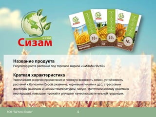 Название продукта
Регулятор роста растений под торговой маркой «СИЗАМ-НАНО»

Краткая характеристика
Увеличивает энергию прорастания и полевую всхожесть семян, устойчивость
растений к болезням (бурой ржавчине, корневым гнилям и др.), стрессовым
факторам (высоким и низким температурам, засухе, фитотоксическому действию
пестицидов), повышает урожай и улучшает качество растительной продукции.

ТОВ "ТД"Агро Лидер"

4

 