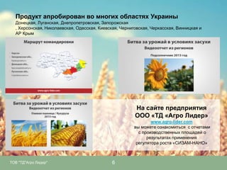 Продукт апробирован во многих областях Украины
Донецкая, Луганская, Днепропетровская, Запорожская
, Херсонская, Николаевская, Одесская, Киевская, Черниговская, Черкасская, Винницкая и
АР Крым

На сайте предприятия
ООО «ТД «Агро Лидер»
www.agro-lider.com
вы можете ознакомиться с отчетами
с производственных площадей о
результатах применения
регулятора роста «СИЗАМ-НАНО»

ТОВ "ТД"Агро Лидер"

6

 