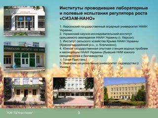 Институты проводившие лабораторные
и полевые испытания регулятора роста
«СИЗАМ-НАНО»
1. Херсонский государственный аграрный университет НААН
Украины;
2. Украинский научно-исследовательский институт
орошаемого земледелия НААН Украины (г. Херсон);
3. Институт сельского хозяйства Крыма НААН Украины
(Красногвардейский р-н., с. Клепинено);
4. Южная государственная опытная станция водных проблем
и мелиорации НААН Украины (бывший НИИ южного
овощеводства и бахчеводства
г. Голая Пристань)
5. Уманский национальный университет садоводства (г.
Умань)

ТОВ "ТД"Агро Лидер"

9

 
