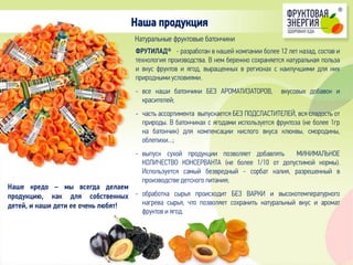 ФРУТИЛАД® - разработан в нашей компании более 12 лет назад, состав и
технология производства. В нем бережно сохраняется натуральная польза
и вкус фруктов и ягод, выращенных в регионах с наилучшими для них
природными условиями.
- все наши батончики БЕЗ АРОМАТИЗАТОРОВ, вкусовых добавок и
красителей;
- часть ассортимента выпускается БЕЗ ПОДСЛАСТИТЕЛЕЙ, вся сладость от
природы. В батончиках с ягодами используется фруктоза (не более 1гр
на батончик) для компенсации кислого вкуса клюквы, смородины,
облепихи…;
- выпуск сухой продукции позволяет добавлять МИНИМАЛЬНОЕ
КОЛИЧЕСТВО КОНСЕРВАНТА (не более 1/10 от допустимой нормы).
Используется самый безвредный - сорбат калия, разрешенный в
производстве детского питания;
- обработка сырья происходит БЕЗ ВАРКИ и высокотемпературного
нагрева сырья, что позволяет сохранить натуральный вкус и аромат
фруктов и ягод.
Наша продукция
Натуральные фруктовые батончики
Наше кредо – мы всегда делаем
продукцию, как для собственных
детей, и наши дети ее очень любят!
 