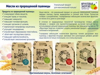 Наши мюсли - это уникальный продукт из цельной пророщенной пшеницы
твердых элитных сортов, выращенных в степной зоне Алтая. Полностью
готовые к употреблению, глазированные небольшим количеством фруктозы,
их можно есть даже в сухом виде!
В отличие от традиционных технологий производства готовых мюсли
(обжарка с сахаром или высокотемпературная экструзия мучной пасты),
использование цельной пророщенной пшеницы при производстве мюсли ТМ
«Фруктовая Энергия» позволяет создать уникальный продукт – максимально
полезный и натуральный.
Глазировка небольшим количеством фруктозы полнее раскрывает вкус
пшеницы, а фруктово-ягодные, ореховые или шоколадные добавки делают
наши мюсли не только полезными, но и очень вкусными.
Продукты из пророщенной пшеницы:
стимулируют обмен веществ,
очищают кровь от токсинов,
повышают иммунитет,
повышают половую функцию,
очищают организм от шлаков,
нормализуют микрофлору кишечника,
улучшают пищеварение,
способствуют образованию гемоглобина,
 облегчают последствия стресса,
повышают работоспособность,
способствуют омоложению организма.
Мюсли из пророщенной пшеницы
Оригинальные вкусы, полезные сочетания!
Уникальный продукт
для максимальной пользы!
 