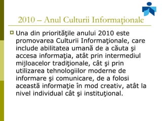 2010 – Anul Culturii Informaţionale
 Una din priorităţile anului 2010 este
promovarea Culturii Informaţionale, care
inclu...