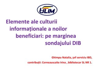 Elemente ale culturii
informaţionale a noilor
beneficiari: pe marginea
sondajului DIB
Ghimpu Natalia, şef serviciu IBD,
contribuţii: Cerneauscaite Irina , bibliotecar SL NR 1.
 