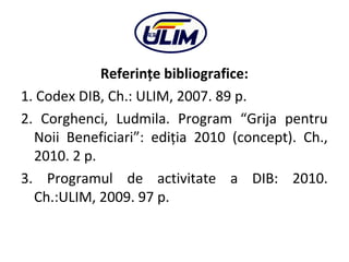 Referinţe bibliografice:
1. Codex DIB, Ch.: ULIM, 2007. 89 p.
2. Corghenci, Ludmila. Program “Grija pentru
Noii Beneficiar...