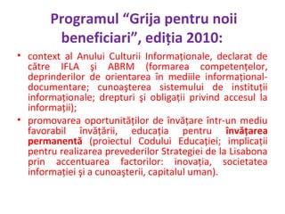 Programul “Grija pentru noii
beneficiari”, ediţia 2010:
• context al Anului Culturii Informaţionale, declarat de
către IFL...