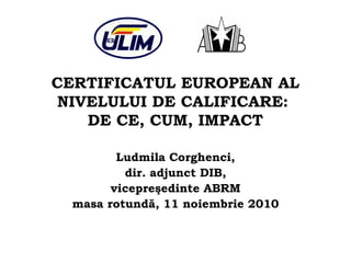 CERTIFICATUL EUROPEAN AL
NIVELULUI DE CALIFICARE:
DE CE, CUM, IMPACT
Ludmila Corghenci,
dir. adjunct DIB,
vicepreşedinte ABRM
masa rotundă, 11 noiembrie 2010
 