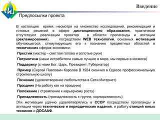 Введение
Предпосылки проекта
В настоящее время, несмотря на множество исследований, рекомендаций и
готовых решений в сфере дистанционного образования, практически
отсутствуют реализации проектов
в области пропаганды и агитации
(рекламирования),
посредством WEB технологий, основных мотиваций
обучающегося, стимулирующих его к познанию предметных областей в
технических сферах экономики:
Престиж (мастер - светлая голова и золотые руки)
Патриотизм (наши истребители самые лучшие в мире, мы первые в космосе)
Поддержку (с нами Бог, Царь, Президент, Губернатор)
Пример (Сергей Павлович Королев В 1924 окончил в Одессе профессиональную
строительную школу)
Познание (удовлетворение любопытства в Сети Интернет)
Праздник (На работу как на праздник)
Положение ( стремление к карьерному росту)
Принадлежность (принадлежность к группе, корпоративность)
Эти мотивации удачно удовлетворялись в СССР посредством пропаганды и
агитации через технические и периодические издания, и работу станций юных
техников и ДОСААФ.

 