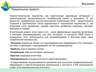 Введение
Предпосылки проекта
Научно-техническое творчество, как практическая реализация мотиваций и
удовлетворение вышеупомянутых потребностей детей и молодежи. И как
результат, приобретение научно-технической компетенции (НТК - теоритического
познания и практического опыта выраженных в техническом творчестве) и, как
следствие этого выражения, подъём престижа профессии инженера, мастера,
механика и слесаря.
В настоящий момент этого просто нет, такие эффективные средства пропаганды
и агитации (рекламирования), как сеть Интернет, в частности WEB блоги и
социальные сети используются для рекламирования в большей мере таких
потребностей человека как:
Познание (огромный объем не структурированной информации хотя поисковые
системы стимулируют структуризацию за счет микроразметки)
Прибыль (часто связана с Forex)
Потребление (обычно Интернет магазины)
Престиж (кадровые агентства)
Принадлежность (социальные сети с демотиваторами).
А представление вышеупомянутых ценностей для получения профессионального
образования и научно-технических компетенций в частности, в РФ используются
слабо, хотя предпосылки для этого есть.

 