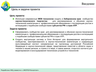 Введение
Цель и задачи проекта
Цель проекта:
Используя современные WEB технологии создать в Хабаровском крае сообщество
научно-технического творчества
для рекламирования и обучения научнотехнической компетенции в профессиональном образовании с последующим ростом и
интеграцией с подобными сообществами субъектов РФ и стран АТР.

Задачи проекта:
Сформировать сообщество края для рекламирования и обучения научно-технической
компетенции в профессиональном образовании с последующим ростом и интеграцией
с подобными сообществами субъектов РФ и стран АТР.
Создать виртуальную систему в Сети Интернет для формирования виртуального
сообщества, заинтересованного в научно-технической компетенции и содержащую
мультимедийный контент направленный на пропаганду достижений Российской
Федерации в научно-технической сфере, представления новостей в области науки и
техники в нашем регионе, в стране и в мире, и самое важное, открытого контента для
моделирования и конструирования технических устройств и технологий.

Разработано НИЦ совместно с «ЭКОПСИ Консалтинг»

 