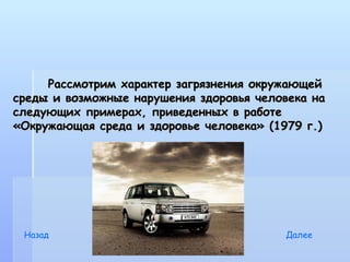 Рассмотрим характер загрязнения окружающей
среды и возможные нарушения здоровья человека на
следующих примерах, приведенных в работе
«Окружающая среда и здоровье человека» (1979 г.)




 Назад                                   Далее
 
