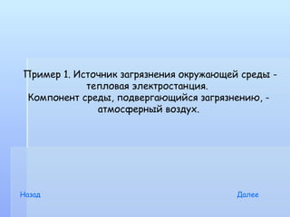 Пример 1. Источник загрязнения окружающей среды -
            тепловая электростанция.
 Компонент среды, подвергающийся загрязнению, -
              атмосферный воздух.




Назад                                    Далее
 