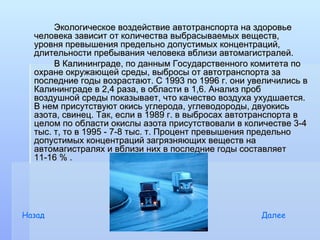 Экологическое воздействие автотранспорта на здоровье
  человека зависит от количества выбрасываемых веществ,
  уровня превышения предельно допустимых концентраций,
  длительности пребывания человека вблизи автомагистралей.
       В Калининграде, по данным Государственного комитета по
  охране окружающей среды, выбросы от автотранспорта за
  последние годы возрастают. С 1993 по 1996 г. они увеличились в
  Калининграде в 2,4 раза, в области в 1,6. Анализ проб
  воздушной среды показывает, что качество воздуха ухудшается.
  В нем присутствуют окись углерода, углеводороды, двуокись
  азота, свинец. Так, если в 1989 г. в выбросах автотранспорта в
  целом по области окислы азота присутствовали в количестве 3-4
  тыс. т, то в 1995 - 7-8 тыс. т. Процент превышения предельно
  допустимых концентраций загрязняющих веществ на
  автомагистралях и вблизи них в последние годы составляет
  11-16 % .




Назад                                                Далее
 